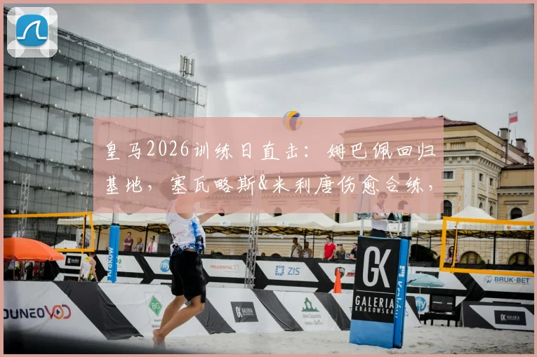 皇马2026训练日直击：姆巴佩回归基地，塞瓦略斯&米利唐伤愈合练，一线队最新备战动态解析