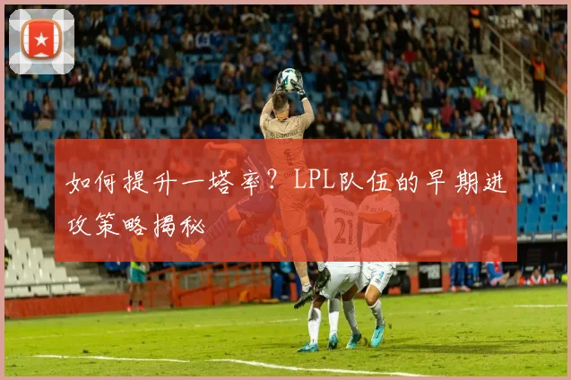 如何提升一塔率？LPL队伍的早期进攻策略揭秘