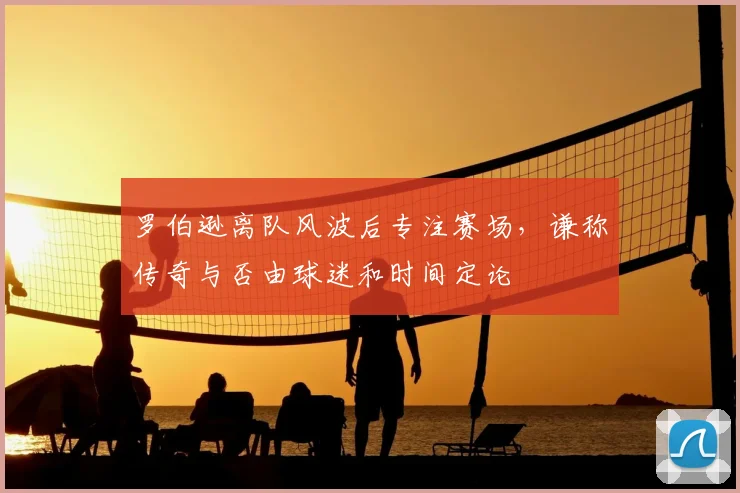 罗伯逊离队风波后专注赛场,谦称传奇与否由球迷和时间定论