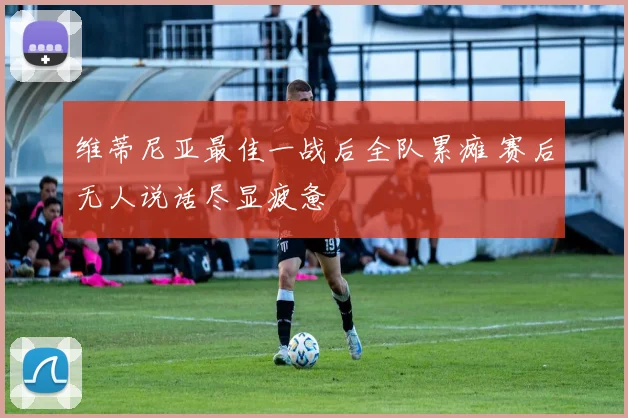 维蒂尼亚最佳一战后全队累瘫 赛后无人说话尽显疲惫