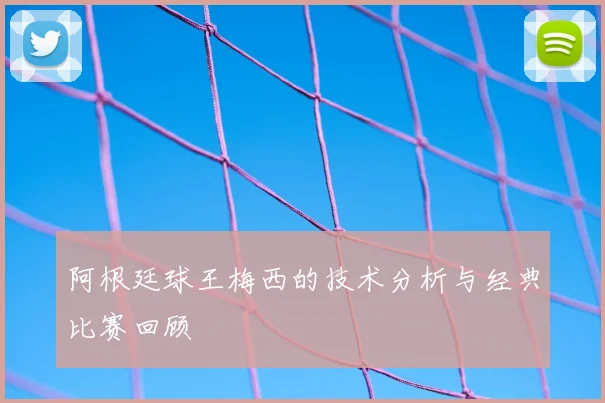 阿根廷球王梅西的技术分析与经典比赛回顾