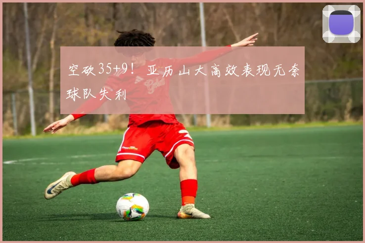 空砍35+9!亚历山大高效表现无奈球队失利
