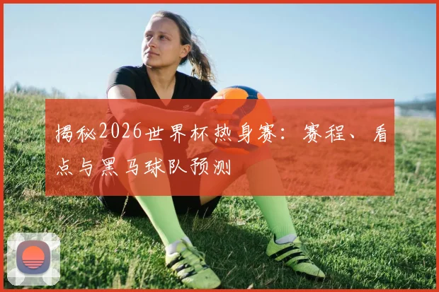 揭秘2026世界杯热身赛:赛程、看点与黑马球队预测