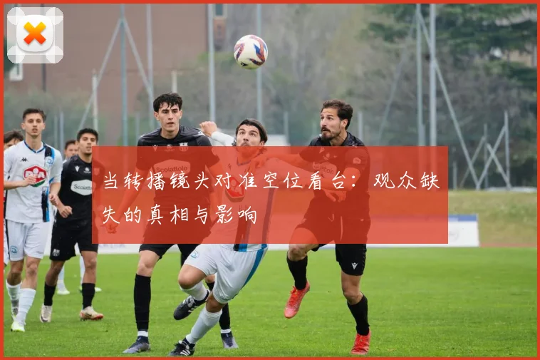 当转播镜头对准空位看台:观众缺失的真相与影响