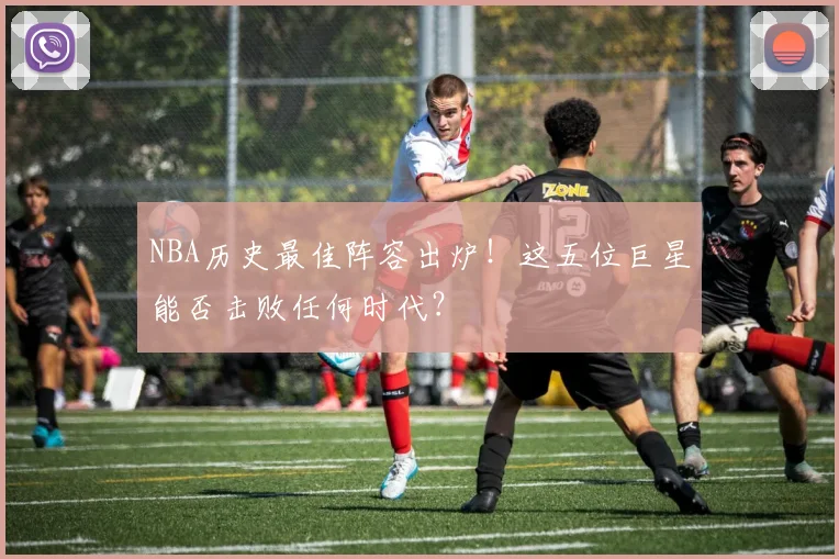 NBA历史最佳阵容出炉!这五位巨星能否击败任何时代?