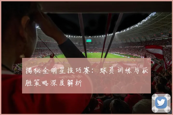揭秘全明星技巧赛：球员训练与获胜策略深度解析