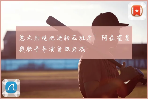 意大利绝地逆转西班牙！阿森霍基奥联手导演晋级好戏