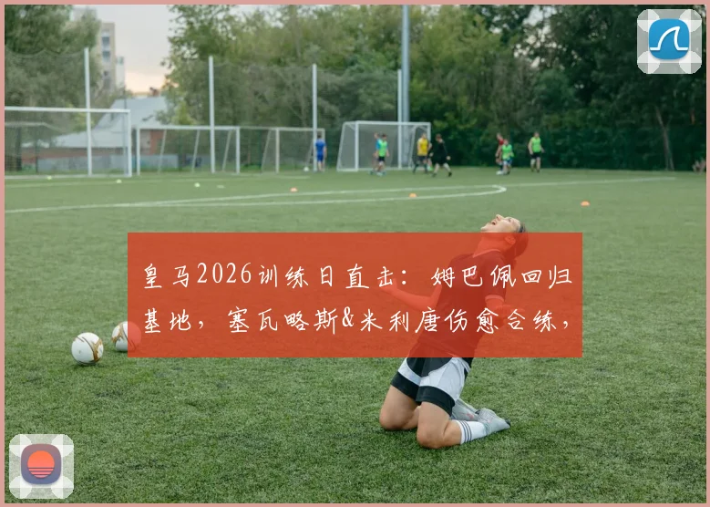 皇马2026训练日直击:姆巴佩回归基地,塞瓦略斯&米利唐伤愈合练,一线队最新备战动态解析