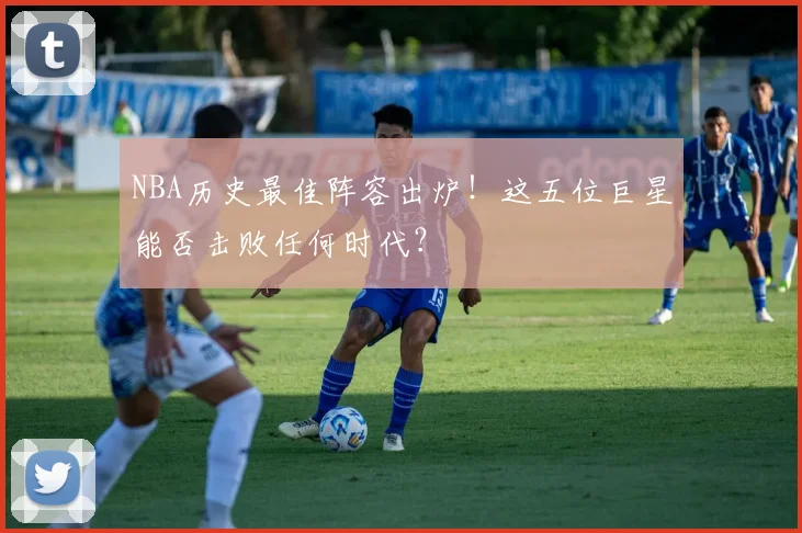 NBA历史最佳阵容出炉！这五位巨星能否击败任何时代？