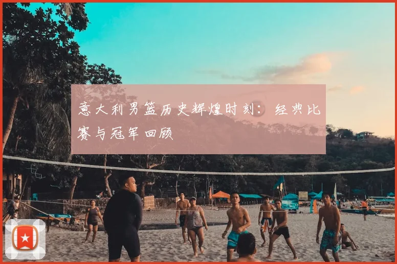 意大利男篮历史辉煌时刻：经典比赛与冠军回顾