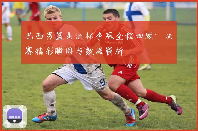 巴西男篮美洲杯夺冠全程回顾：决赛精彩瞬间与数据解析