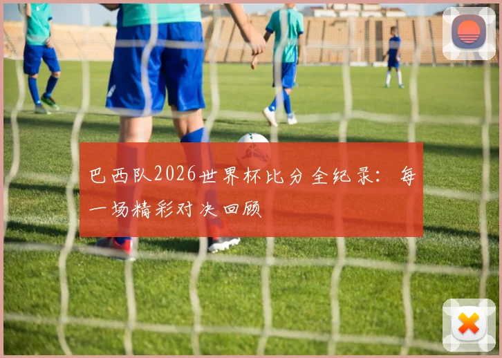 巴西队2026世界杯比分全纪录：每一场精彩对决回顾