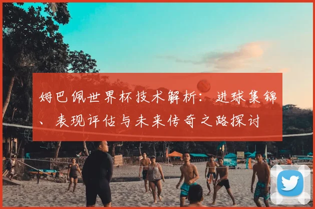 姆巴佩世界杯技术解析：进球集锦、表现评估与未来传奇之路探讨