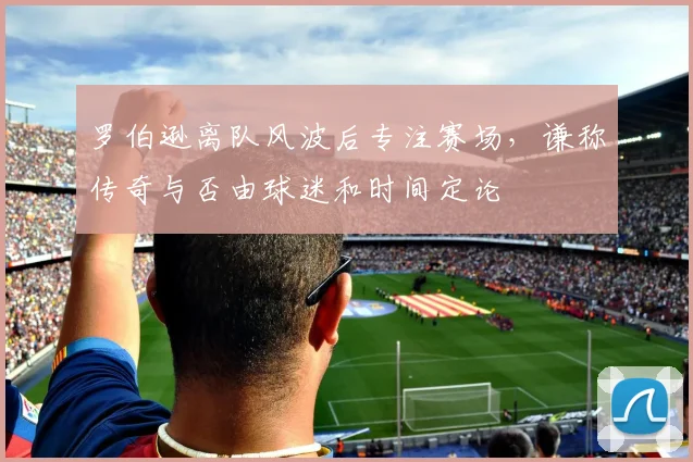罗伯逊离队风波后专注赛场，谦称传奇与否由球迷和时间定论