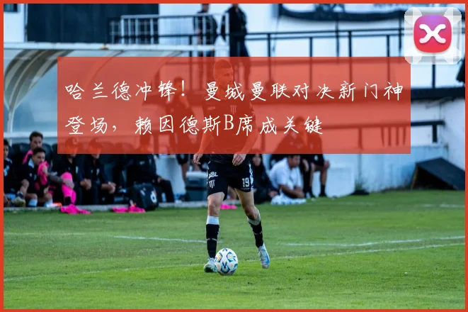 哈兰德冲锋!曼城曼联对决新门神登场,赖因德斯B席成关键